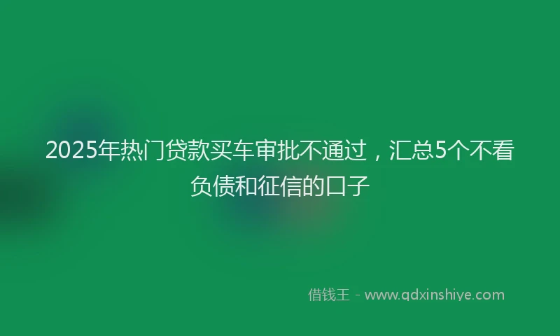 2025年热门贷款买车审批不通过，汇总5个不看负债和征信的口子