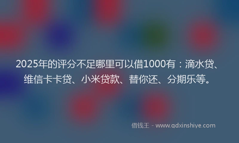 2025年的评分不足哪里可以借1000有：滴水贷、维信卡卡贷、小米贷款、替你还、分期乐等。