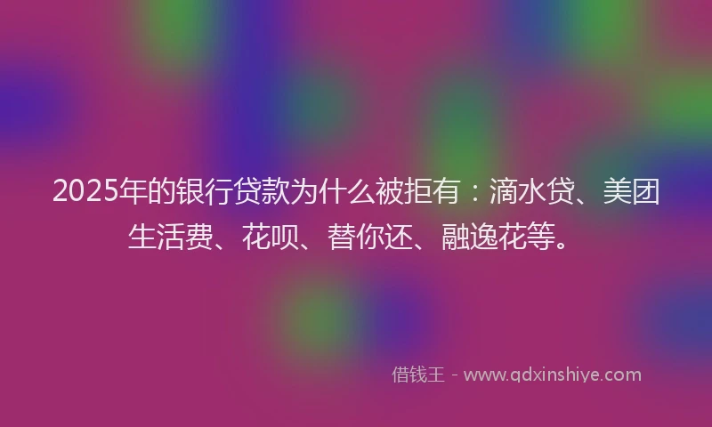 2025年的银行贷款为什么被拒有：滴水贷、美团生活费、花呗、替你还、融逸花等。