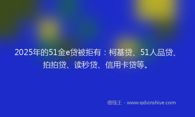 2025年的51金e贷被拒有：柯基贷、51人品贷、拍拍贷、读秒贷、信用卡贷等。