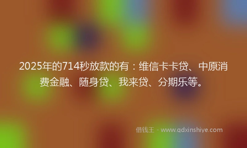 2025年的714秒放款的有：维信卡卡贷、中原消费金融、随身贷、我来贷、分期乐等。