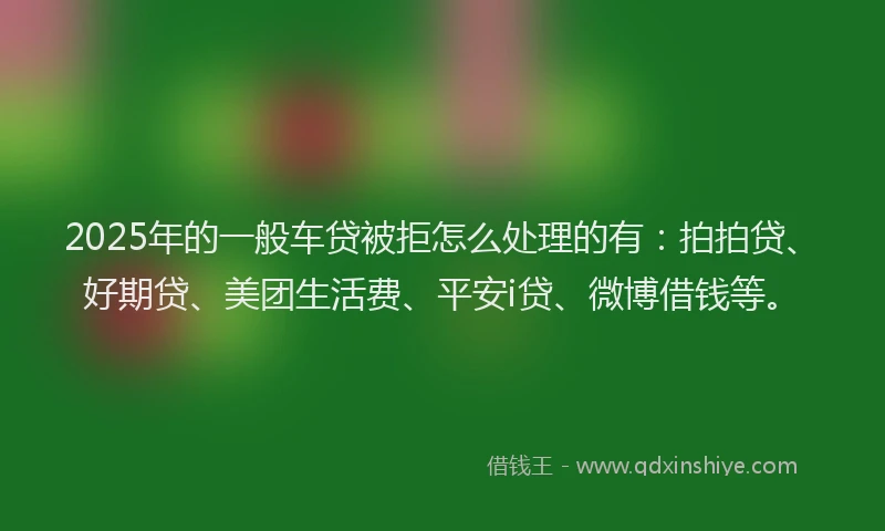 2025年的一般车贷被拒怎么处理的有：拍拍贷、好期贷、美团生活费、平安i贷、微博借钱等。