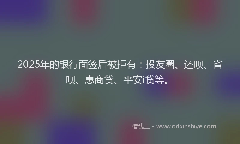 2025年的银行面签后被拒有：投友圈、还呗、省呗、惠商贷、平安i贷等。