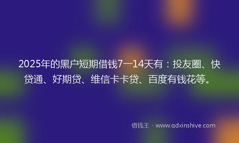 2025年的黑户短期借钱7一14天有：投友圈、快贷通、好期贷、维信卡卡贷、百度有钱花等。