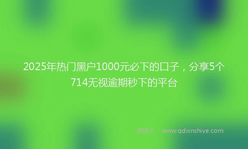 2025年热门黑户1000元必下的口子，分享5个714无视逾期秒下的平台