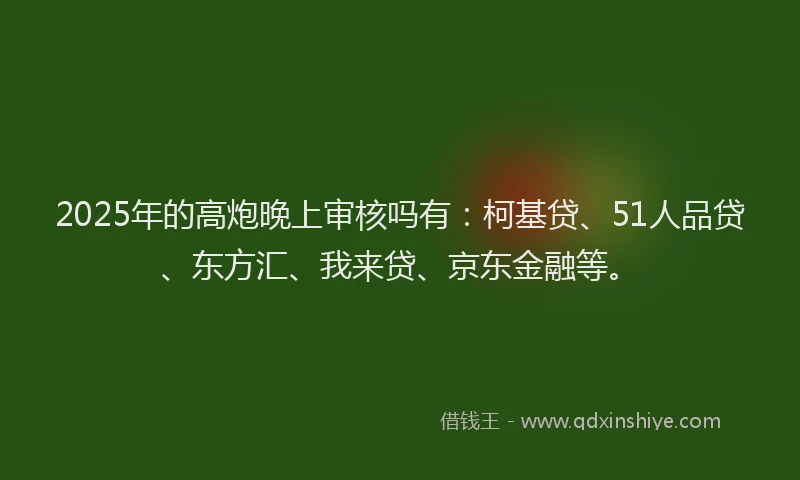2025年的高炮晚上审核吗有：柯基贷、51人品贷、东方汇、我来贷、京东金融等。