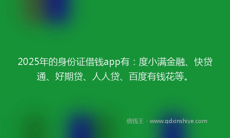 2025年的身份证借钱app有：度小满金融、快贷通、好期贷、人人贷、百度有钱花等。