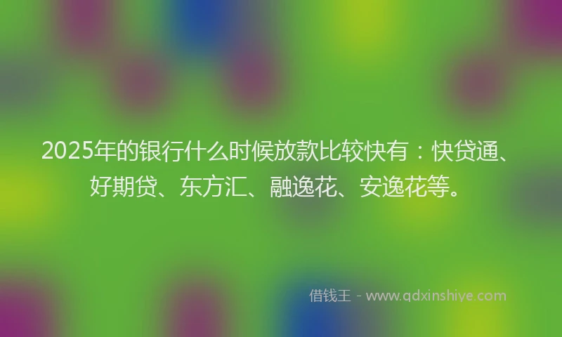2025年的银行什么时候放款比较快有：快贷通、好期贷、东方汇、融逸花、安逸花等。