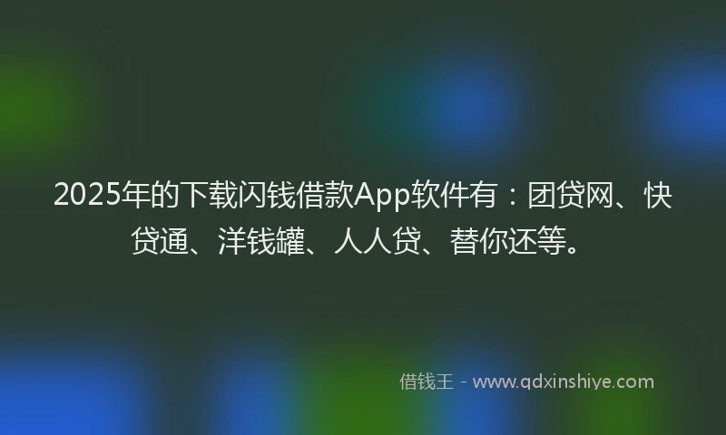 2025年的下载闪钱借款App软件有：团贷网、快贷通、洋钱罐、人人贷、替你还等。