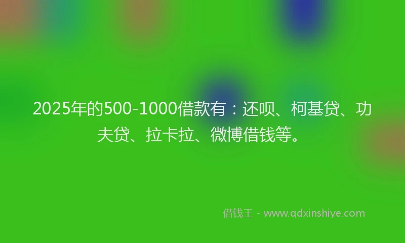 2025年的500-1000借款有：还呗、柯基贷、功夫贷、拉卡拉、微博借钱等。