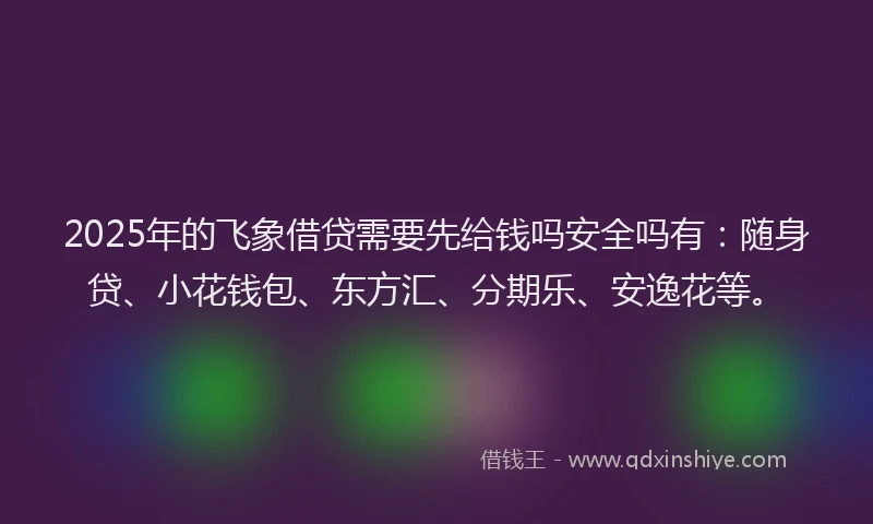 2025年的飞象借贷需要先给钱吗安全吗有：随身贷、小花钱包、东方汇、分期乐、安逸花等。