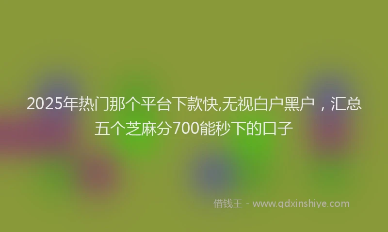 2025年热门那个平台下款快,无视白户黑户，汇总五个芝麻分700能秒下的口子