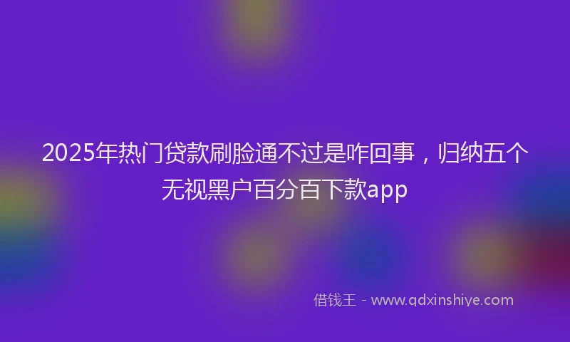 2025年热门贷款刷脸通不过是咋回事，归纳五个无视黑户百分百下款app