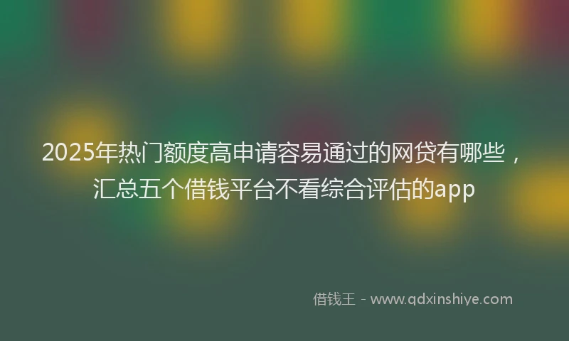 2025年热门额度高申请容易通过的网贷有哪些，汇总五个借钱平台不看综合评估的app