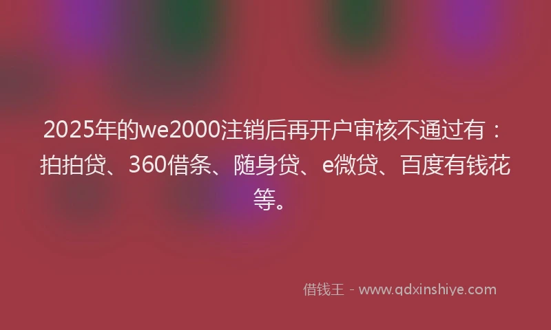 2025年的we2000注销后再开户审核不通过有：拍拍贷、360借条、随身贷、e微贷、百度有钱花等。