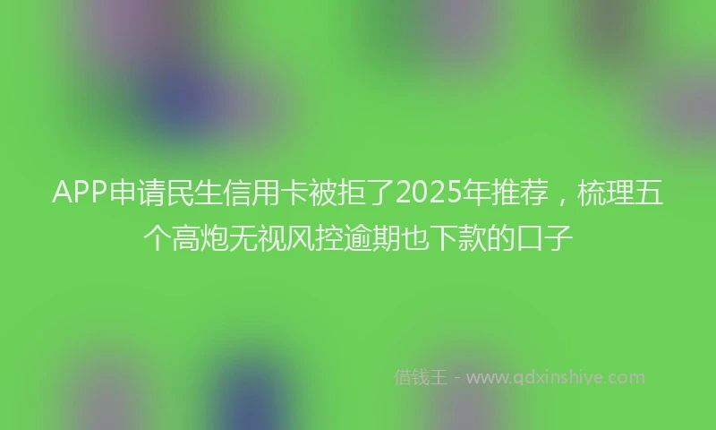 APP申请民生信用卡被拒了2025年推荐，梳理五个高炮无视风控逾期也下款的口子