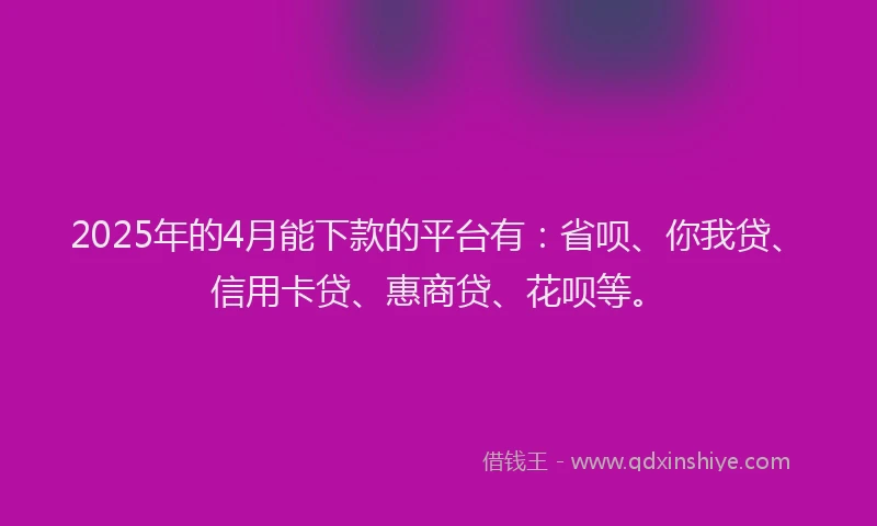 2025年的4月能下款的平台有：省呗、你我贷、信用卡贷、惠商贷、花呗等。