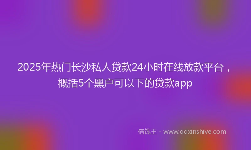2025年热门长沙私人贷款24小时在线放款平台，概括5个黑户可以下的贷款app