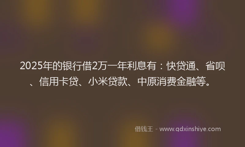 2025年的银行借2万一年利息有：快贷通、省呗、信用卡贷、小米贷款、中原消费金融等。