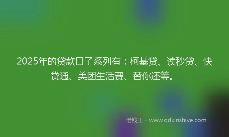 2025年的贷款口子系列有：柯基贷、读秒贷、快贷通、美团生活费、替你还等。