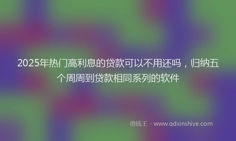 2025年热门高利息的贷款可以不用还吗，归纳五个周周到贷款相同系列的软件