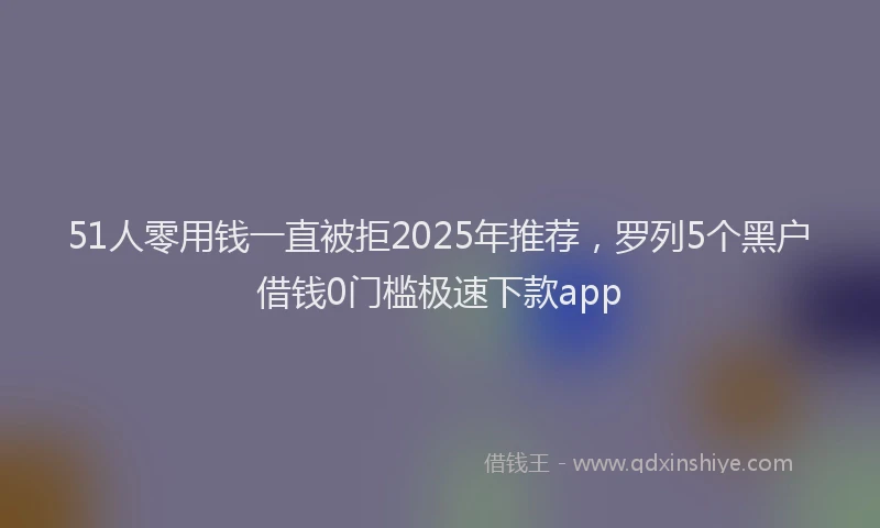 51人零用钱一直被拒2025年推荐，罗列5个黑户借钱0门槛极速下款app