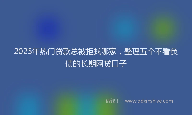 2025年热门贷款总被拒找哪家，整理五个不看负债的长期网贷口子