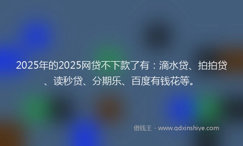 2025年的2025网贷不下款了有：滴水贷、拍拍贷、读秒贷、分期乐、百度有钱花等。