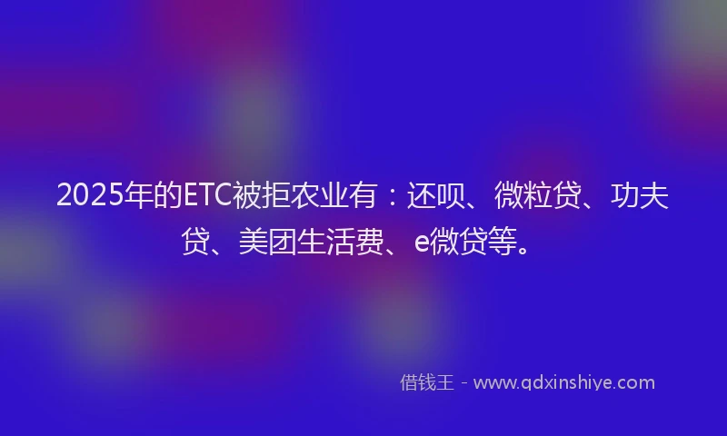 2025年的ETC被拒农业有：还呗、微粒贷、功夫贷、美团生活费、e微贷等。