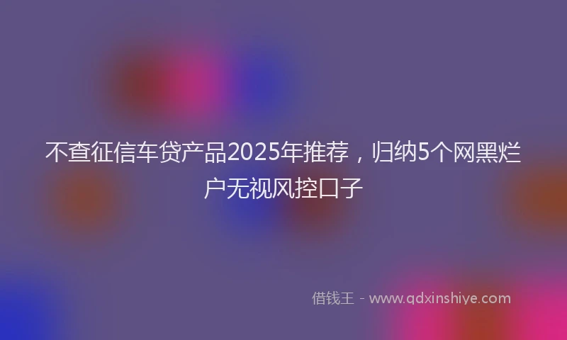 不查征信车贷产品2025年推荐，归纳5个网黑烂户无视风控口子