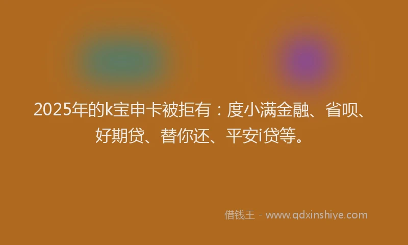 2025年的k宝申卡被拒有：度小满金融、省呗、好期贷、替你还、平安i贷等。