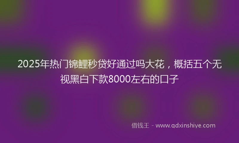 2025年热门锦鲤秒贷好通过吗大花，概括五个无视黑白下款8000左右的口子