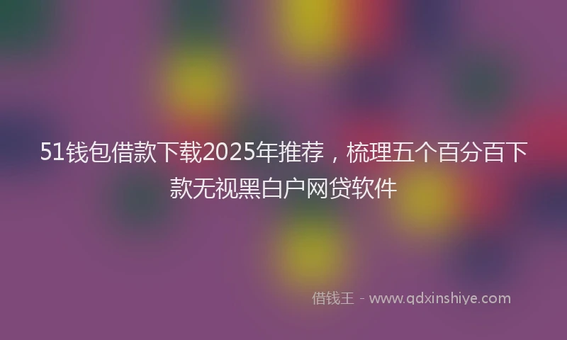 51钱包借款下载2025年推荐，梳理五个百分百下款无视黑白户网贷软件
