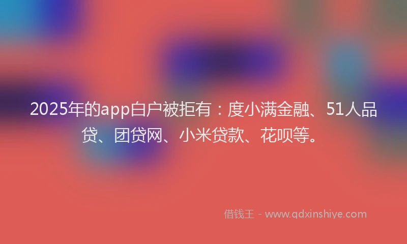 2025年的app白户被拒有：度小满金融、51人品贷、团贷网、小米贷款、花呗等。