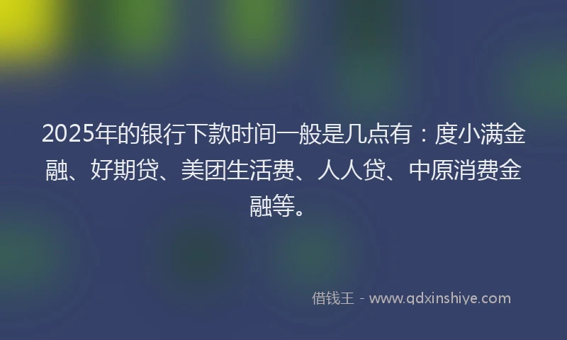 2025年的银行下款时间一般是几点有：度小满金融、好期贷、美团生活费、人人贷、中原消费金融等。