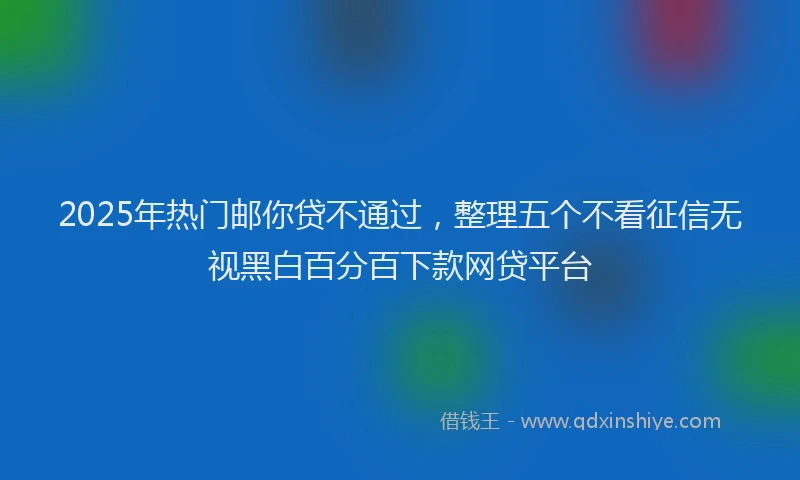 2025年热门邮你贷不通过，整理五个不看征信无视黑白百分百下款网贷平台