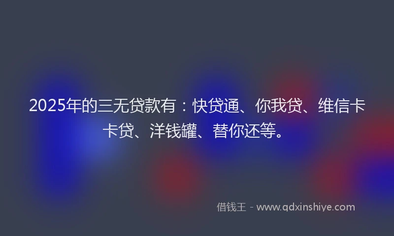 2025年的三无贷款有：快贷通、你我贷、维信卡卡贷、洋钱罐、替你还等。