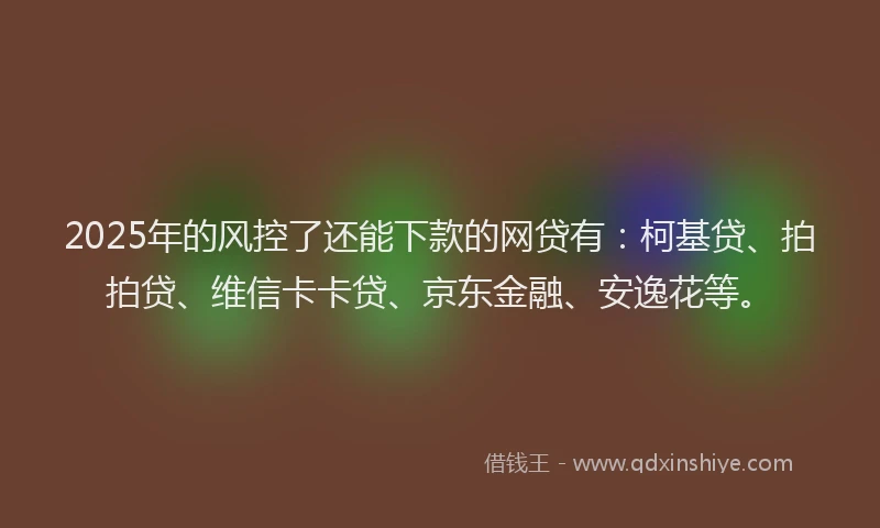 2025年的风控了还能下款的网贷有：柯基贷、拍拍贷、维信卡卡贷、京东金融、安逸花等。