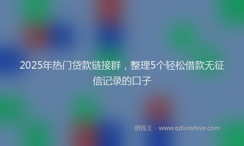 2025年热门贷款链接群，整理5个轻松借款无征信记录的口子
