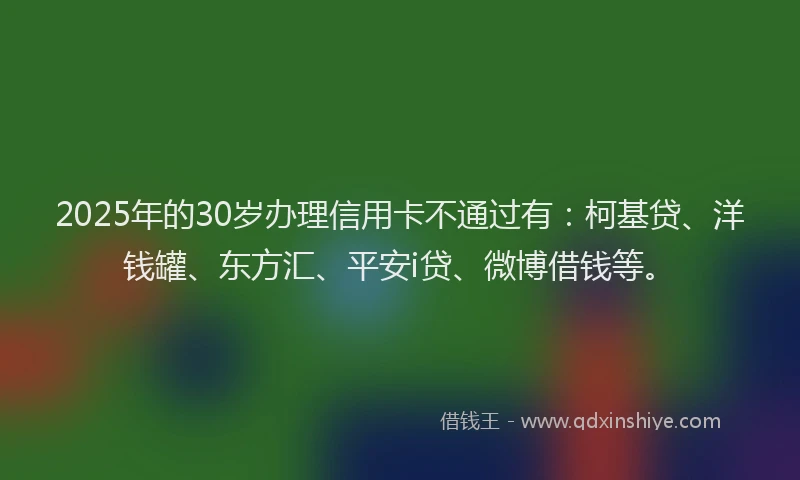 2025年的30岁办理信用卡不通过有：柯基贷、洋钱罐、东方汇、平安i贷、微博借钱等。