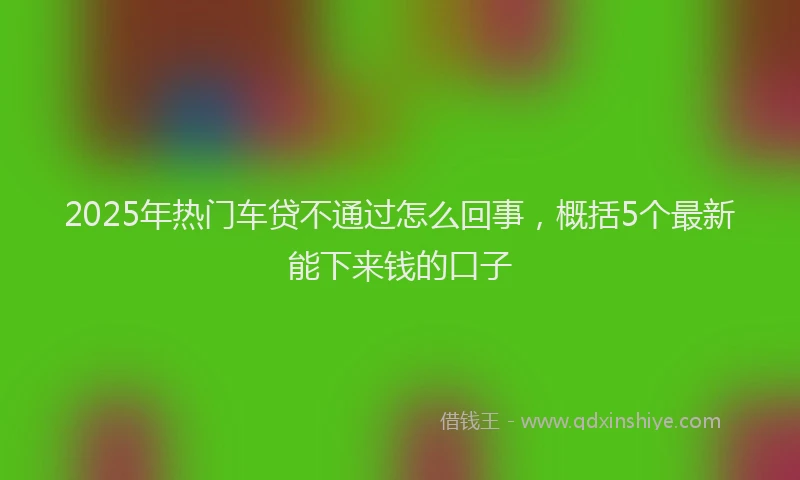 2025年热门车贷不通过怎么回事，概括5个最新能下来钱的口子