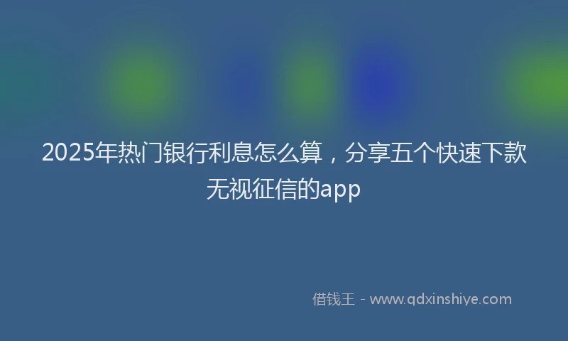 2025年热门银行利息怎么算，分享五个快速下款无视征信的app