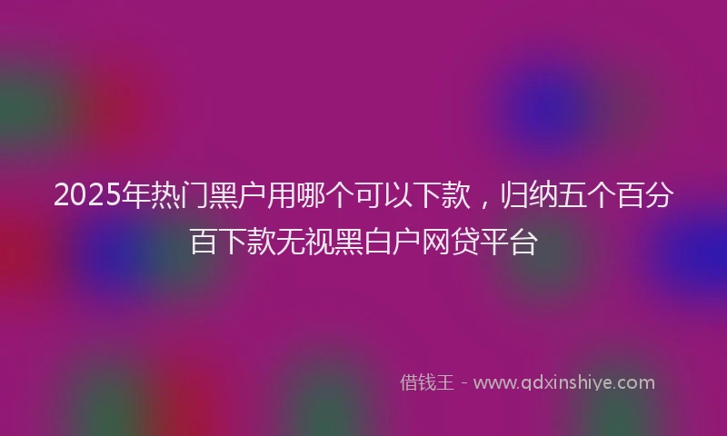 2025年热门黑户用哪个可以下款，归纳五个百分百下款无视黑白户网贷平台