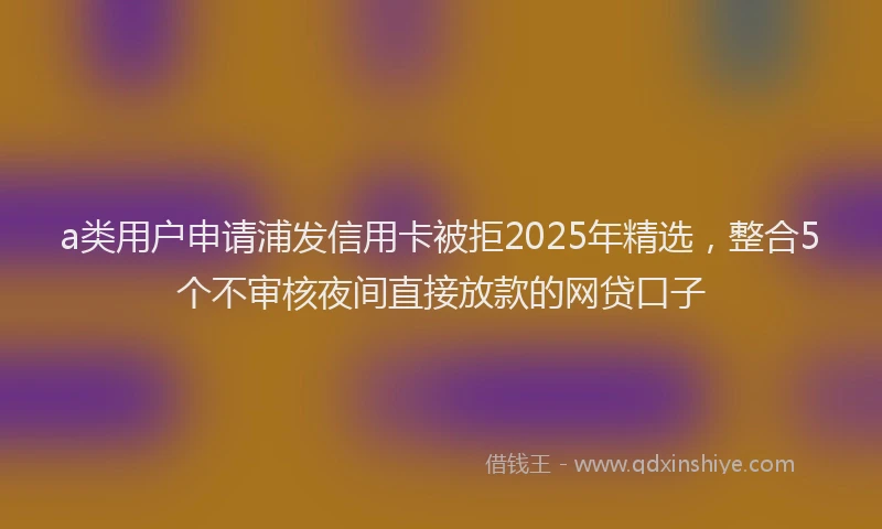 a类用户申请浦发信用卡被拒2025年精选，整合5个不审核夜间直接放款的网贷口子