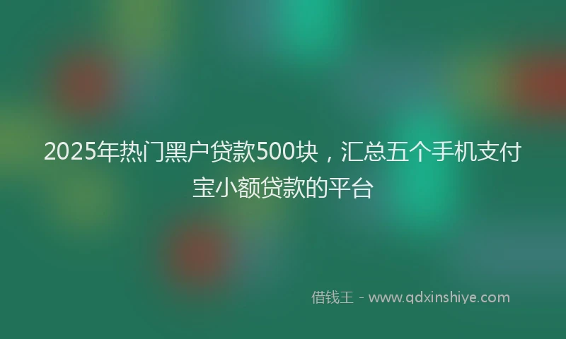 2025年热门黑户贷款500块，汇总五个手机支付宝小额贷款的平台