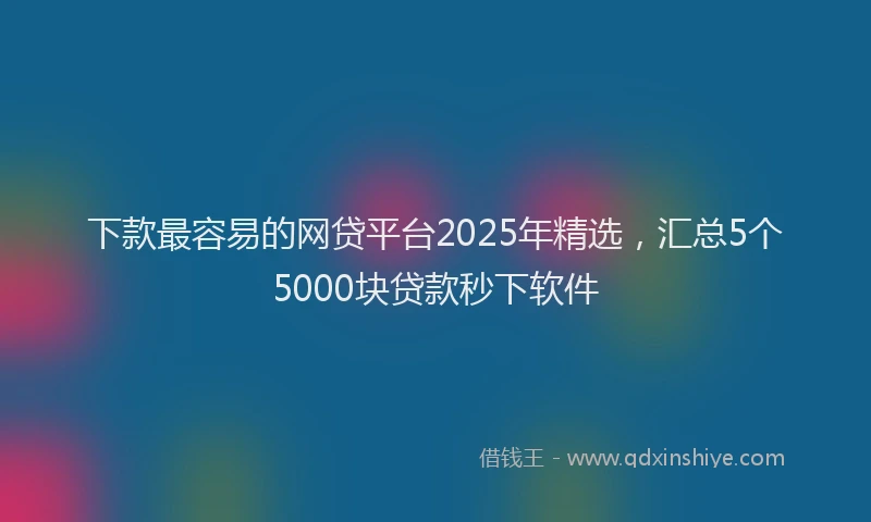 下款最容易的网贷平台2025年精选，汇总5个5000块贷款秒下软件