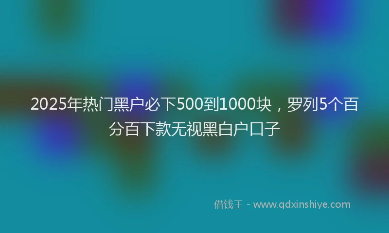 2025年热门黑户必下500到1000块，罗列5个百分百下款无视黑白户口子