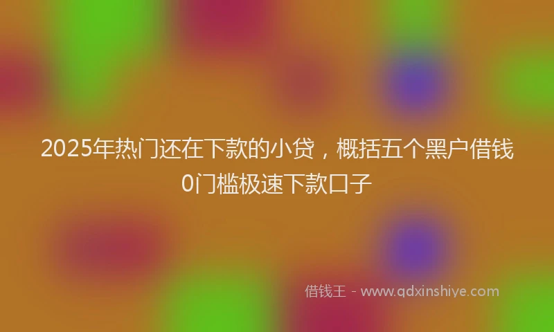 2025年热门还在下款的小贷，概括五个黑户借钱0门槛极速下款口子