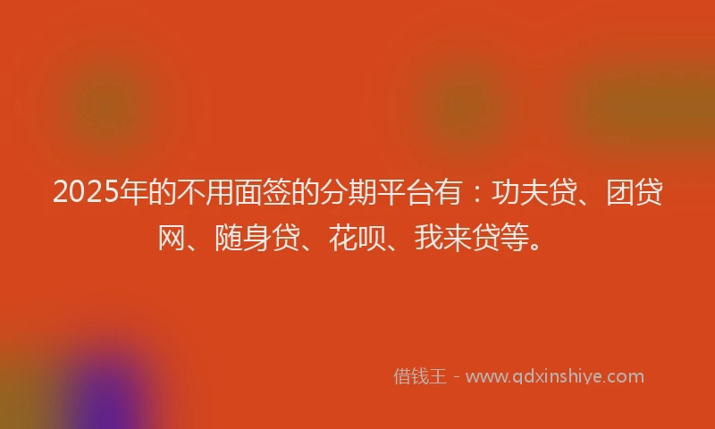 2025年的不用面签的分期平台有：功夫贷、团贷网、随身贷、花呗、我来贷等。