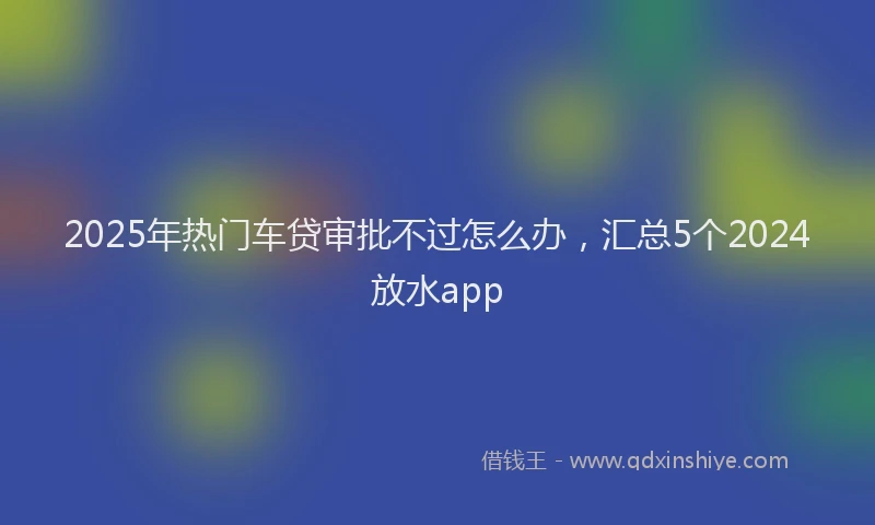 2025年热门车贷审批不过怎么办，汇总5个2024放水app